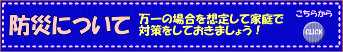 防災について　万一の場合を想定して家庭で対策をしておきましょう！くわしくはこちらから