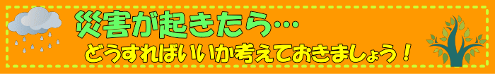 災害が起きたら？どうすればいいか考えておきましょう！